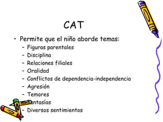 CAT Permite que el niño aborde temas:  Figuras parentales Disciplina Relaciones filiales  Oralidad  Conflictos de dependencia-independencia Agresión Temores Fantasías Diversos sentimientos  