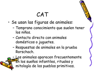 CAT Se usan las figuras de animales:  Temprano conocimiento que suelen tener los niños. Contacto directo con animales domésticos o juguetes. Respuestas de animales en la prueba Rorschach. Los animales aparecen frecuentemente en los sueños infantiles, rituales y mitología de los pueblos primitivos.  