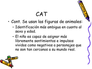 CAT Cont. Se usan las figuras de animales:  Identificación más ambigua en cuanto al sexo y edad.  El niño es capaz de asignar más libremente sentimientos e impulsos vividos como negativos a personajes que no son tan cercanos a su mundo real.  