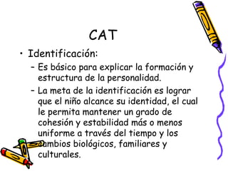 CAT Identificación:  Es básico para explicar la formación y estructura de la personalidad.  La meta de la identificación es lograr que el niño alcance su identidad, el cual le permita mantener un grado de cohesión y estabilidad más o menos uniforme a través del tiempo y los cambios biológicos, familiares y culturales.  