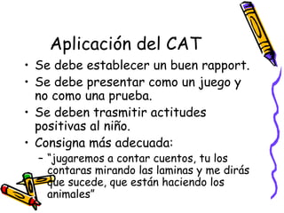 Aplicación del CAT   Se debe establecer un buen rapport. Se debe presentar como un juego y no como una prueba. Se deben trasmitir actitudes positivas al niño.  Consigna más adecuada:  “ jugaremos a contar cuentos, tu los contaras mirando las laminas y me dirás que sucede, que están haciendo los animales”  