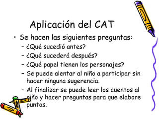 Aplicación del CAT Se hacen las siguientes preguntas:  ¿Qué sucedió antes? ¿Qué sucederá después? ¿Qué papel tienen los personajes? Se puede alentar al niño a participar sin hacer ninguna sugerencia.  Al finalizar se puede leer los cuentos al niño y hacer preguntas para que elabore puntos.  