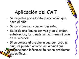 Aplicación del CAT Se registra por escrito la narración que hace el niño.  Se considera su comportamiento. Se le da una lamina por vez y en el orden establecido, las demás se mantienen fuera de su alcance.  Si se conoce el problema que perturba al niño, se pueden aplicar las laminas que proporcionen información sobre problemas específicos.  