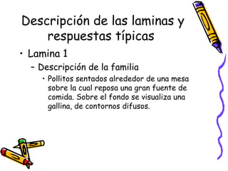 Descripción de las laminas y respuestas típicas   Lamina 1 Descripción de la familia Pollitos sentados alrededor de una mesa sobre la cual reposa una gran fuente de comida. Sobre el fondo se visualiza una gallina, de contornos difusos.  