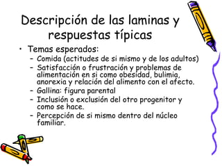 Descripción de las laminas y respuestas típicas Temas esperados:  Comida (actitudes de si mismo y de los adultos) Satisfacción o frustración y problemas de alimentación en si como obesidad, bulimia, anorexia y relación del alimento con el afecto.  Gallina: figura parental  Inclusión o exclusión del otro progenitor y como se hace.  Percepción de si mismo dentro del núcleo familiar. 