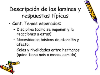 Descripción de las laminas y respuestas típicas Cont. Temas esperados:  Disciplina (como se imponen y la reacciones a estas) Necesidades básicas de atención y afecto.  Celos y rivalidades entre hermanos (quien tiene más o menos comida) 