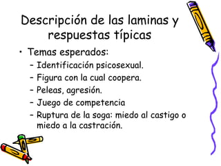 Descripción de las laminas y respuestas típicas Temas esperados:  Identificación psicosexual. Figura con la cual coopera.  Peleas, agresión. Juego de competencia Ruptura de la soga: miedo al castigo o miedo a la castración.  
