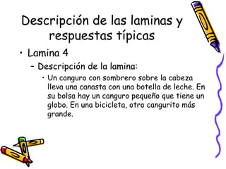 Descripción de las laminas y respuestas típicas Lamina 4  Descripción de la lamina:  Un canguro con sombrero sobre la cabeza lleva una canasta con una botella de leche. En su bolsa hay un canguro pequeño que tiene un globo. En una bicicleta, otro cangurito más grande.  