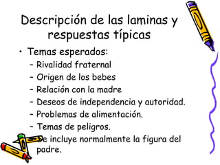 Descripción de las laminas y respuestas típicas Temas esperados:  Rivalidad fraternal  Origen de los bebes Relación con la madre Deseos de independencia y autoridad. Problemas de alimentación. Temas de peligros.  Se incluye normalmente la figura del padre.  