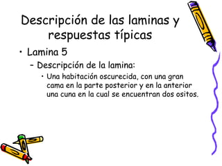 Descripción de las laminas y respuestas típicas Lamina 5 Descripción de la lamina:  Una habitación oscurecida, con una gran cama en la parte posterior y en la anterior una cuna en la cual se encuentran dos ositos.  