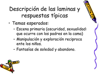 Descripción de las laminas y respuestas típicas Temas esperados:  Escena primaria (oscuridad, sexualidad: que ocurre con los padres en la cama) Manipulación y exploración reciproca ente los niños.  Fantasías de soledad y abandono.  