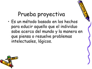 Prueba proyectiva Es un método basado en los hechos para educir aquello que el individuo sabe acerca del mundo y la manera en que piensa o resuelve problemas intelectuales, lógicos.  