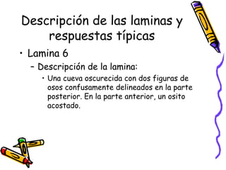 Descripción de las laminas y respuestas típicas Lamina 6 Descripción de la lamina:  Una cueva oscurecida con dos figuras de osos confusamente delineados en la parte posterior. En la parte anterior, un osito acostado.  