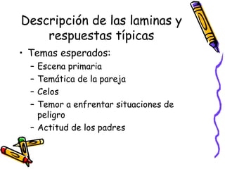Descripción de las laminas y respuestas típicas Temas esperados:  Escena primaria Temática de la pareja Celos  Temor a enfrentar situaciones de peligro Actitud de los padres 