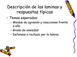 Descripción de las laminas y respuestas típicas Temas esperados:  Miedos de agresión y reacciones frente a ella.  Grado de ansiedad  Defensas o rechazo por la lamina.  