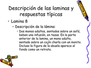 Descripción de las laminas y respuestas típicas Lamina 8  Descripción de la lámina:  Dos monos adultos, sentados sobre un sofá, beben una infusión, en tazas. En la parte anterior de la lamina, un mono adulto, sentado sobre un cojín charla con un monito. Incluso la figura de la abuela aparece al fondo como un retrato.  