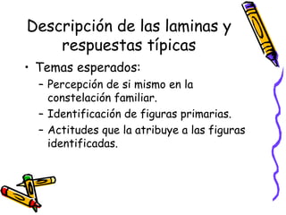 Descripción de las laminas y respuestas típicas Temas esperados:  Percepción de si mismo en la constelación familiar.  Identificación de figuras primarias.  Actitudes que la atribuye a las figuras identificadas.  
