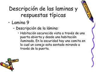 Descripción de las laminas y respuestas típicas Lamina 9 Descripción de la lámina:  Habitación oscurecida vista a través de una puerta abierta y desde una habitación iluminada. En la oscuridad hay una camita en la cual un conejo esta sentado mirando a través de la puerta.  