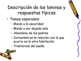 Descripción de las laminas y respuestas típicas Temas esperados:  Miedo a la oscuridad Miedo a ser dejado solo Abandono de los padres Curiosidad en la relación con lo que ocurre en la otra habitación. Trastornos del sueño 