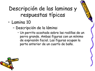 Descripción de las laminas y respuestas típicas Lamina 10 Descripción de la lámina:  Un perrito acostado sobre las rodillas de un perro grande. Ambas figuras con un mínimo de expresión facial. Las figuras ocupan la parte anterior de un cuarto de baño.  