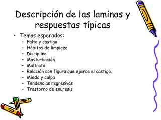 Descripción de las laminas y respuestas típicas Temas esperados:  Falta y castigo Hábitos de limpieza Disciplina Masturbación Maltrato Relación con figura que ejerce el castigo.  Miedo y culpa Tendencias regresivas Trastorno de enuresis 