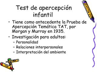Test de apercepción infantil   Tiene como antecedente la Prueba de Apercepción Temática TAT, por Morgan y Murray en 1935.  Investigación para adultos:  Personalidad  Relaciones interpersonales Interpretación del ambiente 