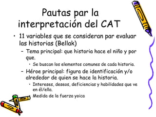 Pautas par la interpretación del CAT   11 variables que se consideran par evaluar las historias (Bellak) Tema principal: que historia hace el niño y por que.  Se buscan los elementos comunes de cada historia.  Héroe principal: figura de identificación y/o alrededor de quien se hace la historia.  Intereses, deseos, deficiencias y habilidades que ve en él/ella. Medida de la fuerza yoica  