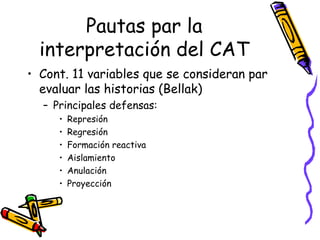 Pautas par la interpretación del CAT Cont. 11 variables que se consideran par evaluar las historias (Bellak) Principales defensas:  Represión Regresión  Formación reactiva Aislamiento Anulación Proyección  