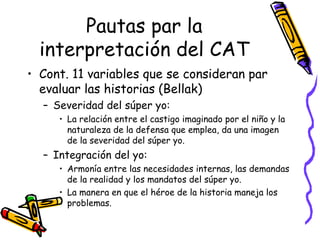 Pautas par la interpretación del CAT Cont. 11 variables que se consideran par evaluar las historias (Bellak) Severidad del súper yo:  La relación entre el castigo imaginado por el niño y la naturaleza de la defensa que emplea, da una imagen de la severidad del súper yo.  Integración del yo:  Armonía entre las necesidades internas, las demandas de la realidad y los mandatos del súper yo.  La manera en que el héroe de la historia maneja los problemas.  