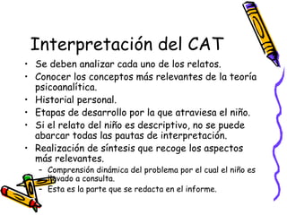 Interpretación del CAT   Se deben analizar cada uno de los relatos.  Conocer los conceptos más relevantes de la teoría psicoanalítica.  Historial personal. Etapas de desarrollo por la que atraviesa el niño.  Si el relato del niño es descriptivo, no se puede abarcar todas las pautas de interpretación.  Realización de síntesis que recoge los aspectos más relevantes.  Comprensión dinámica del problema por el cual el niño es llevado a consulta. Esta es la parte que se redacta en el informe.  