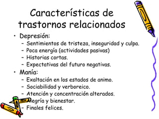 Características de trastornos relacionados Depresión: Sentimientos de tristeza, inseguridad y culpa.  Poca energía (actividades pasivas) Historias cortas.  Expectativas del futuro negativas.  Manía:  Exaltación en los estados de animo.  Sociabilidad y verboreico.  Atención y concentración alterados.  Alegría y bienestar.  Finales felices.  