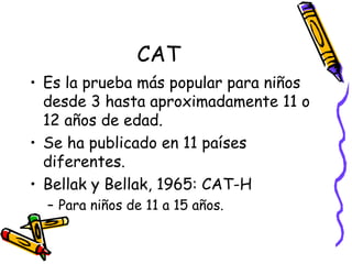 CAT Es la prueba más popular para niños desde 3 hasta aproximadamente 11 o 12 años de edad.  Se ha publicado en 11 países diferentes. Bellak y Bellak, 1965: CAT-H Para niños de 11 a 15 años.  