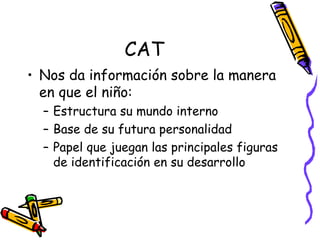 CAT Nos da información sobre la manera en que el niño: Estructura su mundo interno Base de su futura personalidad Papel que juegan las principales figuras de identificación en su desarrollo  