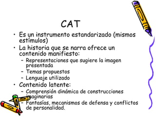 CAT Es un instrumento estandarizado (mismos estímulos) La historia que se narra ofrece un contenido manifiesto:  Representaciones que sugiere la imagen presentada Temas propuestos Lenguaje utilizado Contenido latente:  Comprensión dinámica de construcciones imaginarias Fantasías, mecanismos de defensa y conflictos de personalidad.  