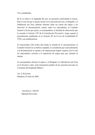Vti-l-contabilidad


B) Si se refiere a la legalidad del acto, no prestarán conformidad al mismo.
Para el caso de que se quiera insistir en la ejecución del acto, el delegado y el
Subdirector del Área, deberán informar sobre las causas del reparo y sin
intervenir la documentación remitir todos los antecedentes al Contador
General a fin de que ejerza, si correspondiere, la facultad de observación que
le acuerda el Artículo 139º de la Constitución Provincial y luego seguirá el
procedimiento establecido en el Artículo 20º de la Ley de Contabilidad Nº
3799 y sus modificatorias.


Si transcurridos (30) treinta días desde la entrada de la documentación, el
Contador General no se hubiese expedido, se considerará que el procedimiento
y la documentación se ajustan a las disposiciones legales vigentes, por lo cual
los antecedentes volverán a la repartición de origen para que continúe al
trámite.


Si correspondiere efectuar el reparo y el Delegado y/o Sub-director del Área
no lo llevaran a cabo, serán únicamente pasibles de las sanciones previstas en
el Estatuto del Empleado Público”


Art. 2: De Forma.
Mendoza, 03 Junio de 2009




     LILIANA E. VIETTI
     Diputada Provincial
 