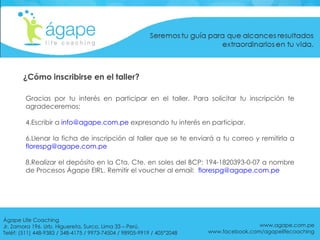 Gracias por tu interés en participar en el taller. Para solicitar tu inscripción te agradeceremos: Escribir a  [email_address]  expresando tu interés en participar. Llenar la ficha de inscripción al taller que se te enviará a tu correo y remitirla a  [email_address] Realizar el depósito en la Cta. Cte. en soles del BCP: 194-1820393-0-07 a nombre de Procesos Ágape EIRL. Remitir el voucher al email:  [email_address] ¿Cómo inscribirse en el taller? www.agape.com.pe www.facebook.com/agapelifecoaching Ágape Life Coaching  Jr. Zamora 196. Urb. Higuereta, Surco, Lima 33 – Perú. Teléf: (511) 448-9383 / 348-4175 / 9973-74504 / 98905-9919 / 405*2048 