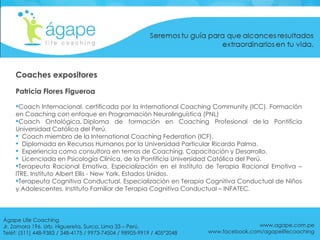 Coaches expositores Patricia Flores Figueroa Coach Internacional, certificada por la International Coaching Community (ICC). Formación en Coaching con enfoque en Programación Neurolinguística (PNL) Coach Ontológica. Diploma de formación en Coaching Profesional de la Pontificia Universidad Católica del Perú.  Coach miembro de la International Coaching Federation (ICF). Diplomada en Recursos Humanos por la Universidad Particular Ricardo Palma. Experiencia como consultora en temas de Coaching, Capacitación y Desarrollo.  Licenciada en Psicología Clínica, de la Pontificia Universidad Católica del Perú. Terapeuta Racional Emotiva. Especialización en el Instituto de Terapia Racional Emotiva – ITRE. Instituto Albert Ellis - New York. Estados Unidos.  Terapeuta Cognitiva Conductual. Especialización en Terapia Cognitiva Conductual de Niños y Adolescentes. Instituto Familiar de Terapia Cognitiva Conductual – INFATEC. www.agape.com.pe www.facebook.com/agapelifecoaching Ágape Life Coaching  Jr. Zamora 196. Urb. Higuereta, Surco, Lima 33 – Perú. Teléf: (511) 448-9383 / 348-4175 / 9973-74504 / 98905-9919 / 405*2048 