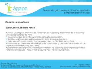 Juan Carlos Caballero Ponce Coach Ontológico. Diploma de Formación en Coaching Profesional de la Pontificia  Universidad Católica del Perú.  Coach miembro de la International Coaching Federation (ICF).  Bachiller en Ciencias de la Comunicación de la Universidad de Lima.  Especialización en Marketing. Programa ejecutivo de CENTRUM (Lima - Perú).  Experiencia en diseño de metodologías de aprendizaje y desarrollo de contenidos de capacitación en Belcorp (Lima - Perú).  Experiencia como expositor y facilitador en talleres de coaching para empresas privadas: Hotel Inkaterra (Cuzco - Perú), Interbank (Lima-Perú) y Cetco (Lima-Perú). www.agape.com.pe www.facebook.com/agapelifecoaching Coaches expositores Ágape Life Coaching  Jr. Zamora 196. Urb. Higuereta, Surco, Lima 33 – Perú. Teléf: (511) 448-9383 / 348-4175 / 9973-74504 / 98905-9919 / 405*2048 
