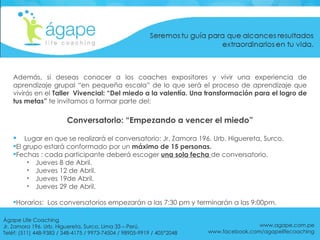 Además, si deseas conocer a los coaches expositores y vivir una experiencia de aprendizaje grupal “en pequeña escala”   de lo que será el proceso de aprendizaje que vivirás en el  Taller  Vivencial: “Del miedo a la valentía. Una transformación para el logro de tus metas”  te invitamos a formar parte del: Lugar en que se realizará el conversatorio: Jr. Zamora 196. Urb. Higuereta, Surco. El grupo estará conformado por un  máximo de 15 personas. Fechas : cada participante deberá escoger  una sola fecha  de conversatorio. Jueves 8 de Abril. Jueves 12 de Abril. Jueves 19de Abril. Jueves 29 de Abril. Horarios:  Los conversatorios empezarán a las 7:30 pm y terminarán a las 9:00pm. Conversatorio: “Empezando a vencer el miedo” www.agape.com.pe www.facebook.com/agapelifecoaching Ágape Life Coaching  Jr. Zamora 196. Urb. Higuereta, Surco, Lima 33 – Perú. Teléf: (511) 448-9383 / 348-4175 / 9973-74504 / 98905-9919 / 405*2048 