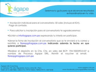 Inscripción individual para el conversatorio: 50 soles (incluye el IGV).  Pago al contado. Para solicitar tu inscripción para el conversatorio te agradeceremos: Escribir a  [email_address]  expresando tu interés en participar. Llenar la ficha de inscripción al conversatorio que se te enviará a tu correo y remitirla a  [email_address]   indicando además la fecha en que quieres participar. Realizar el depósito en la Cta. Cte. en soles del BCP: 194-1820393-0-07 a nombre de Procesos Ágape EIRL. Remitir el voucher al email:  [email_address] www.agape.com.pe www.facebook.com/agapelifecoaching Ágape Life Coaching  Jr. Zamora 196. Urb. Higuereta, Surco, Lima 33 – Perú. Teléf: (511) 448-9383 / 348-4175 / 9973-74504 / 98905-9919 / 405*2048 