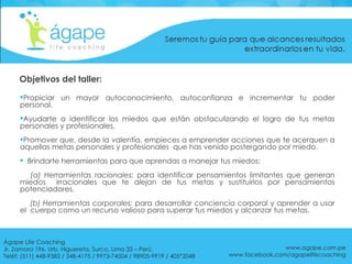 Propiciar un mayor autoconocimiento, autoconfianza e incrementar tu poder personal. Ayudarte a identificar los miedos que están obstaculizando el logro de tus metas personales y profesionales. Promover que, desde la valentía, empieces a emprender acciones que te acerquen a aquellas metas personales y profesionales  que has venido postergando por miedo.  Brindarte herramientas para que aprendas a manejar tus miedos:  (a) Herramientas racionales:  para identificar pensamientos limitantes que generan miedos  irracionales que te alejan de tus metas y sustituirlos por pensamientos potenciadores. (b) Herramientas corporales:  para desarrollar conciencia corporal y aprender a usar el  cuerpo como un recurso valioso para superar tus miedos y alcanzar tus metas. www.agape.com.pe www.facebook.com/agapelifecoaching Objetivos del taller: Ágape Life Coaching  Jr. Zamora 196. Urb. Higuereta, Surco, Lima 33 – Perú. Teléf: (511) 448-9383 / 348-4175 / 9973-74504 / 98905-9919 / 405*2048 