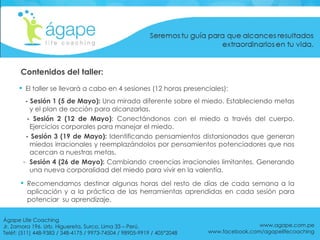 Contenidos del taller: El taller se llevará a cabo en 4 sesiones (12 horas presenciales): - Sesión 1 (5 de Mayo):  Una mirada diferente sobre el miedo. Estableciendo metas y el plan de acción para alcanzarlas.  - Sesión 2 (12 de Mayo) : Conectándonos con el miedo a través del cuerpo. Ejercicios corporales para manejar el miedo. - Sesión 3 (19 de Mayo):  Identificando pensamientos distorsionados que generan miedos irracionales y reemplazándolos por pensamientos potenciadores que nos acercan a nuestras metas.  Sesión 4 (26 de Mayo):  Cambiando creencias irracionales limitantes. Generando una nueva corporalidad del miedo para vivir en la valentía. Recomendamos destinar algunas horas del resto de días de cada semana a la aplicación y a la práctica de las herramientas aprendidas en cada sesión para potenciar  su aprendizaje.  www.agape.com.pe www.facebook.com/agapelifecoaching Ágape Life Coaching  Jr. Zamora 196. Urb. Higuereta, Surco, Lima 33 – Perú. Teléf: (511) 448-9383 / 348-4175 / 9973-74504 / 98905-9919 / 405*2048 