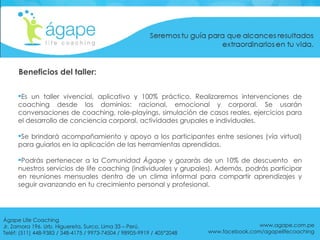 Es un taller vivencial, aplicativo y 100% práctico. Realizaremos  intervenciones de coaching desde los dominios: racional, emocional y corporal. Se usarán conversaciones de coaching, role-playings, simulación de casos reales, ejercicios para el desarrollo de conciencia corporal, actividades grupales e individuales. Se brindará acompañamiento y apoyo a los participantes entre sesiones (vía virtual) para guiarlos en la aplicación de las herramientas aprendidas. Podrás pertenecer a la  Comunidad Ágape  y gozarás de un 10% de descuento  en nuestros servicios de life coaching (individuales y grupales). Además, podrás participar en reuniones mensuales dentro de un clima informal para compartir aprendizajes y seguir avanzando en tu crecimiento personal y profesional. Beneficios del taller: www.agape.com.pe www.facebook.com/agapelifecoaching Ágape Life Coaching  Jr. Zamora 196. Urb. Higuereta, Surco, Lima 33 – Perú. Teléf: (511) 448-9383 / 348-4175 / 9973-74504 / 98905-9919 / 405*2048 
