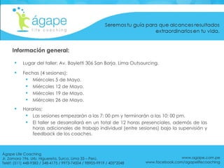 Información general: Lugar del taller: Av. Bayletti 306 San Borja. Lima Outsourcing. Fechas (4 sesiones): Miércoles 5 de Mayo. Miércoles 12 de Mayo. Miércoles 19 de Mayo. Miércoles 26 de Mayo. Horarios:  Las sesiones empezarán a las 7: 00 pm y terminarán a las 10: 00 pm. El taller se desarrollará en un total de 12 horas presenciales, además de las horas adicionales de trabajo individual (entre sesiones) bajo la supervisión y feedback de los coaches. www.agape.com.pe www.facebook.com/agapelifecoaching Ágape Life Coaching  Jr. Zamora 196. Urb. Higuereta, Surco, Lima 33 – Perú. Teléf: (511) 448-9383 / 348-4175 / 9973-74504 / 98905-9919 / 405*2048 