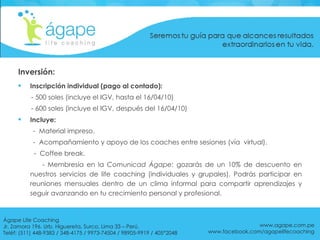 Inversión: Inscripción individual (pago al contado):  - 500 soles (incluye el IGV, hasta el 16/04/10) - 600 soles (incluye el IGV, después del 16/04/10) Incluye: -  Material impreso. -  Acompañamiento y apoyo de los coaches entre sesiones (vía  virtual).    -  Coffee break. - Membresía en la  Comunicad Ágape:  gozarás de un 10% de descuento en nuestros servicios de life coaching (individuales y grupales). Podrás participar en reuniones mensuales dentro de un clima informal para compartir aprendizajes y seguir avanzando en tu crecimiento personal y profesional. www.agape.com.pe www.facebook.com/agapelifecoaching Ágape Life Coaching  Jr. Zamora 196. Urb. Higuereta, Surco, Lima 33 – Perú. Teléf: (511) 448-9383 / 348-4175 / 9973-74504 / 98905-9919 / 405*2048 
