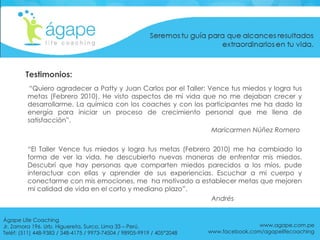 Testimonios: “ Quiero agradecer a Patty y Juan Carlos por el Taller: Vence tus miedos y logra tus metas (Febrero 2010). He visto aspectos de mi vida que no me dejaban crecer y desarrollarme. La química con los coaches y con los participantes me ha dado la energía para iniciar un proceso de crecimiento personal que me llena de satisfacción”.    Maricarmen Núñez Romero “ El Taller Vence tus miedos y logra tus metas (Febrero 2010) me ha cambiado la forma de ver la vida, he descubierto nuevas maneras de enfrentar mis miedos. Descubrí que hay personas que comparten miedos parecidos a los míos, pude interactuar con ellas y aprender de sus experiencias. Escuchar a mi cuerpo y conectarme con mis emociones, me  ha motivado a establecer metas que mejoren mi calidad de vida en el corto y mediano plazo”.    Andrés  www.agape.com.pe www.facebook.com/agapelifecoaching Ágape Life Coaching  Jr. Zamora 196. Urb. Higuereta, Surco, Lima 33 – Perú. Teléf: (511) 448-9383 / 348-4175 / 9973-74504 / 98905-9919 / 405*2048 