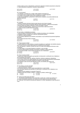 4. Dicha unidad, ya sea su interpretación y producción, depende el contexto sociocultural y situacional.
5. Textos descriptivos y expositivos, narrativos y argumentativos.

a) 3-1-2-4-5                           c) 3-1-4-2-5                           e) 3-1-4-5-2
b) 5-3-2-1-4                           d) 1-3-4-5-2

22, "La enunciación"
1. Por ejemplo, si conversa con un amigo, optas emplear el pronombre "tú"
2. es el acto de usar !a lengua para emitir un mensaje en un contexto especifico,
3. en síntesis, la enunciación o acto de decir depende de! contexto,
4. cada vez que hablamos o producimos un texto escrito, la situación comunicativa determina tas
opciones lingüísticas.
a) 4-2-1-3                              c) 2-4-3-1                            e) 2-1-4-3
b) 2-4-1-3                              d) 4-1-2-3

23. "La deixis"
1. Muestra la posición del emisor frente al propio discurso como hacia el receptor.
2. en el acto de enunciación se advierten algunas marcas lingüísticas: huellas de la enunciación
3. término griego que significa "indicación" o acción de señalar o mostrar.
4. y, además, al contexto espacio - temporal en el que se lleva a cabo la enunciación,
5. a través de ellas es posible determinar la deixis.
a) 2-5-3-4-1                             c) 3-2-1-5-4                         e) 2-5-3-1-4
b) 2-5-1-3-4                             d) 3-2-1-4-5

24 "Los modos y modalidades enunciativa"
1. Dentro de éstas, se encuentran los modos o modelos enunciativos y las modalidades.
2. analogías de estos conceptos con el discurso (razonamiento público)
3. ¿Qué es un modo enunciativo?
4. la enunciación depende de una situación comunicativa, la cual condiciona las opciones lingüísticas
del emisor.
5. es la actitud del emisor frente al receptor.
a) 4-1-3-5-2                              c) 1-3-5-2-4                       e) 1-3-5-4-2
b) 2-5-3-1-4                              d) 5-3-1-4-2

25, "Tipos de actos de habla"
1. Cuando hablamos no sólo emitimos un conjunto de palabras con significado, sino también actuamos
en el mundo tal como lo hemos determinado con el estudio de la enunciación.
2. Así, por ejemplo, en 'ábreme, la puerta, por favor" por medio de las palabras se formula un acto:
una petición.
3. en este sentido, un enunciado lingüístico es también un acto de habla.
4 el acto de había expresa la intención comunicativa y persigue un efecto especifico.
5.-En los actos de habla no sólo importa qué decirnos, sino, ei destinatario.
a) 1-3-4-2-5                           c) 1-3-5-4-2                            e) 4-3-2-5-1
b) 1-3-4-5-2                           d) 4-3-2-1-5

26. "Tipos de actos de habla"
1. Éste es una "unidad comunicativa que equivale a la intervención o contribución de un hablante en
una conversación (enunciación)
2. Los actos de habla pueden ser: asertivos, directivos, comisivos, expresivos y declarativos.
3. Por lo mismo, ella es una unidad lingüística oral o escrita que está inherentemente contextualizada.
4. En otros términos, e! enunciado lingüístico es también un acto del habla.
5. El lenguaje no sólo nos sirve para describir el mundo, sino también para actuar en él.
a) 5-1-4-3-2                            c) 5-1-3-4-2                            e) 5-1-3-2-4
b) 5-4-1-2-3                            d) 5-4-1-3-2

27. "El contexto y los actos del habla”
1. ¿Qué se entiende por contexto'?
2. La situación social es un factor decisivo para determinar un acto de habla.
3. Es una unidad lingüística que equivale a la intervención o contribución de un hablante en una
conversación.
4. Ejemplo de dicha realidad en la expresión "tengo frío".
5. Relación entre acto de habla y contexto : si cambia en contexto, cambia el acto,
a)    1-3-2-5-4                          c)   2-1-3-5-4                        e)   3-1-2-4-5
b)    1-3-5-2-4                          d)    3-1-2-5-4

28. ¿Qué son los Macroactos del Habla?
1. Se entiende de este fenómeno que puede haber un texto (oral - escrito) que puede ser un
macroacto de agradecer (expresivo), aun cuanto en el texto aparezcan otros actos de habla.
2. Vale decir, es la intención dominante del hablante en un texto, expresada por medio del acto de
habla.


                                                                                                          3
 