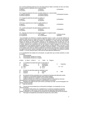 35.- El primer parlamento (dicho de una o de varias personas: hablar o conversar con otra o con otras)
del joven puede ser clasificado como un acto del habla…
a) asertivo                           c) Directivo                           e) Declarativo
b) Comisivo                           d) Expresivo

36.- El segundo parlamento del joven se puede clasificar en un acto de habla
a) Asertivo-expresivo                 c) Comisivo-asertivo                   e) Declarativo-Comisivo
b) Directivo-expresivo                d) Expresivo-asertivo

37.- El segundo parlamento del padre se clasifica en
a) asertivo                          c) Directivo                              e) Declarativo
b) Comisivo                          d) Expresivo

38.-El único parlamento de la madre se puede clasificar en
a) asertivo                           c) Directivo                             e) Declarativo
b) Comisivo                           d) Expresivo

39.- La última participación del padre pede ser clasificada como
a) asertivo                             c) Directivo                           e) Declarativo
b) Comisivo                             d) Expresivo

40.- ¿Qué tipo de principio de la comunicación dialógica no respetó el padre
a) La confianza                        c) El respeto                         e) Ninguna de las
b) La tolerancia                       d) La cooperación                     anteriores

 "Los enunciados que emitimos en contextos específicos tienen un valor y una función definida. No
debemos olvidar que por el simple hecho de utilizar las palabras como una forma de comunicación
social, producimos actos de habla que conllevan un significado y un valor social de cada situación.
Piensa, por ejemplo, en todas aquellas ocasiones en que realizamos actos de había con el fin de
modificar el conocimiento, los deseos y, eventualmente, el comportamiento de nuestro interlocutor. Por
lo mismo, debemos ser conscientes del uso que damos a nuestro lenguaje a fin de comunicar
acertadamente lo que deseamos expresar en cada situación de interacción social. Para ello, no sólo
necesitamos un conocimiento lingüístico o gramatical; requerimos también, un conocimiento aplicado
en el contexto social. Sólo así nuestra competencia comunicativa será adecuada y podremos manejar
las reglas de tipo social, cultural y psicológico que rigen el uso del lenguaje en los distintos contextos
sociales. Y, con ello, podremos llevar a cabo actos de habla altamente satisfactorios. ^ .

41. Si consideramos las huellas de la enunciación, se puede decir que el emisor presenta un modo
enunciativo.
I.      Impersonalizado
II.     Personalizado centrado en el emisor.
III.    Personalizado centrado en el receptor.

a) Sólo I    b) Sólo lI   c) Sólo III   d)      Todos      e)    Ninguno

42.      La modalidad enunciativa del emisor en este texto es:
I.-      Lógica                        III    Exclamativa                      V.       Imperativo.
lI.      Apreciativa.                  IV.     Interrogativa
      a) Sólo I                            c) Sólo II                               e) I y IV
      b) I y V                             d) II y III

43.      El emisor de este texto puede ser clasificado como:
a)       Individual                    c)       Previsto                       e)       Ideal
b)       Colectivo                     d)       Real

44.      Se entiende del texto presentado que la competencia lingüística será adecuada cuando:
a)       Tengamos e! conocimiento lingüístico sobre nuestro lenguaje.
b)       Tengamos además de lo lingüístico, el conocimiento gramatical.
c)       Estemos conciente de !a función que el lenguaje posee en la necesidad de comunicar
adecuadamente lo que deseamos expresar en cada situación comunicativa.
d)       Manejemos las reglas de tipo social cultural y psicológico que rigen el uso del lenguaje en los
distintos contextos sociales.
e)     Todas las anteriores.

45.     Cuál (es) de los enunciados que a continuación se entregan, no corresponde (n) a una
inferencia del texto. .
I.      Los actos de habla podrían ser no satisfactorios si no tenernos competencia lingüística.
II.     El significado, el valor social y función de los actos de habla están determinados por la
situación contextúa! y por la competencia comunicativa de los participantes del acto de enunciación.
III.    Para lograr la competencia comunicativa se requiere de un acto volitivo.


                                                                                                           5
 
