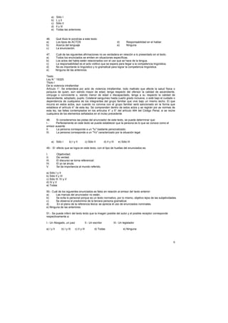 a)   Sólo I
       b)   L y Il
       c)   Sólo II
       d)   II y III
       e)   Todas las anteriores.


46.         Qué título le pondrías a este texto:
a)          Los tipos de ACTOS                                               d)     Responsabilidad en el hablar.
b)          Acerca del lenguaje                                              e)     Ninguna
c)          La enunciación.

47.         Cuál de las siguientes afirmaciones no es verdadera en relación a lo presentado en el texto.
a)          Todos los enunciados se emiten en situaciones específicas.
b)          Los actos del habla están relacionados con el uso que se hace de la lengua.
c)          La responsabilidad es el acto volitivo que se espera para llegar a la competencia lingüística.
d)          No es importante lo lingüístico y lo gramatical para lograr la competencia lingüística.
e)          Ninguna de las anteriores.

Texto
Ley N ° 19325
Titulo I
De la violencia intrafamiliar
Artículo 1°. Se entenderá por acto de violencia intrafamiliar, todo maltrato que afecte la salud física o
psíquica de quien, aún siendo mayor de edad, tenga respecto del ofensor la calidad de ascendiente,
cónyuge o conviviente o, siendo menor de edad o discapacitado, tenga a su respecto la calidad de
descendiente, adoptado, pupilo. Colateral sanguíneo hasta cuarto grado inclusive, o esté bajo el cuidado o
dependencia de cualquiera de los integrantes del grupo familiar que vive bajo un mismo techo. El que
incurra en estos actos, aun cuando no conviva con el grupo familiar será sancionado en la forma que
establece e! artículo 4° de esta ley. Se comprenden dentro de estos actos y se regirán por as normas de
esta ley, las faltas contemplados en los artículos 4° y 5° del artículo 494 del Código Penal, si se reúne
cualquiera de los elementos señalados en el inciso precedente

48.     Si consideramos las pistas del anunciador de este texto, se puede determinar que:
I.-    Perfectamente en este texto se puede establecer que la persona es lo que se conoce como el
emisor ausente
II.     La persona corresponde a un "tu" bastante personalizado.
III.    La persona corresponde a un "Yo" caracterizado por la situación legal.


       a) Sólo I        b) I y II           c) Sólo II         d) II y III   e) Sólo III

49.- El efecto que se logra en este texto, con el tipo de huellas del enunciados es:

I.          Objetividad.
II.         De verdad.
III.        El discurso se torna referencia!.
IV.         El yo se anula.
V.          Se da importancia al mundo referido.

a) Sólo I y II
b) Sólo II y III
c) Sólo III. IV y V
d) IV y V
e) Todas

50.- Cuál de los siguientes enunciados es falso en relación al emisor de! texto anterior:
a)      Las marcas del anunciador no están.
b)      Se evita lo personal porque es un texto normativo, por lo mismo, objetivo lejos de las subjetividades.
c)      Se observa el predominio de la tercera persona gramatical.
d)      En el plano de la referencia léxica: se aprecia el uso de enunciados nominales.
e) Ninguna de las anteriores

51.- Se puede inferir del texto leído que la imagen posible del autor y el posible receptor corresponde
respectivamente a:

I.- Un Abogado, un juez                     II.- Un escritor             III.- Un legislador

a) I y II       b) I y III    c) II y III            d) Todas                     e) Ninguna



                                                                                                                    6
 