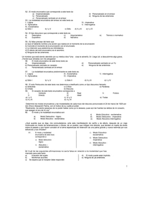 52.- El modo enunciativo que corresponde a este texto es:
              a) Impersonalizado                                                   d) Personalizado en el emisor
              b) Personalizado                                                     e) Ninguna de las anteriores
              c) Personalizado centrado en el emisor
   53.- La modalidad enunciativa del emisor en este texto es
   I.- Lógica                                                            IV.- Imperativa
   II.- Apreciativa                                                      V.- Interrogativa
   III.- Exclamativa
   a) Sólo I               b) I y V               c) Sólo    d) II y III       e) I y IV

   54.- El tipo discursivo que corresponde a este texto es:
   a)       Descriptivo                            c)      Argumentativo                          e)      Técnico o normativo
   b)       Expositivo                             d)      Narrativo

   55.- Es falso precisar del texto que
   a) Que el hablante nombra una acción que realiza en el momento de la enunciación
   b) Coincide el momento de la enunciación con el enunciado.
   c) La intención que predomina es intimidatoria.
   d) El efecto del acto enunciativo es el asombro.
   e) Ninguna de las anteriores.

Un hombre que está siendo atendido por su médico dice:"Una       cosa le advierto, Dr. Llega Ud. a descubrirme algo grave,
¡Tendrá que vérselas con mis abogados!
    56.     El modo enunciativo de este breve texto es:
    a)      Impersonalizado                                             d)         Personalizado centrado en un Tú
    b) Personalizado centrado en receptor.                              e)         Ninguna de las anteriores
    c)      Personalizado centrado en el emisor

   57.      La modalidad enunciativa predominante en este texto es:
   I.- Lógica                                   III.- Exclamativa                                 V.- Interrogativa
   II.- Apreciativa                             IV.- Imperativa

   a) Sólo I               b) I y V                 c) Sólo II               d) II y III                e) I y IV

   58.- El acto Perlocutivo de este texto nos determina a clasificarlo como un tipo discursivo llamado:
   a) Anécdota                                      c) Crítica                                  e) Parábola
   b) Chiste                                        d) Discurso
   59.       El receptor de este texto enunciativo corresponde a
       I.            Indirecto                          III.        Real                            V.                Ficticio
       II.           Directo                            IV.         Ideal
   a) I y II                                         c) IV y V                                   e) Todas
   b) II y III                                       d) II y IV

    Determine los modos enunciativos y las modalidades de cada trozo del discurso pronunciado el 20 de marzo de 1925 por
   don Arturo Alessandri Palma, con el motivo de su vuelta al poder.
   “Realmente, me siento pesaroso de no poder hablar como yo lo deseara, pues son tan fuertes los latidos de mi corazón,
   que apagan el eco de mi voz”
   60.     El modo y la modalidad enunciativa son:
                                                                               c)     Modo Elocutivo - exclamativa
              a)     Modo Delocutivo - lógico                                  d)     Modo Delocutivo - imperativa
              b)     Modo Alocutivo - exclamativa                               e)    Modo Alocutivo-interrogativa

   ¿Qué queréis que os diga, mis conciudadanos, ante esta manifestación de cariño y de afecto, después de un viaje
   continuado en medio de aclamaciones y vítores, de un pueblo, que mitigan mis dolores, que tienden un manto de olvido
   sobre el pasado y que hacen concebir en el alma esperanzas de redención de una patria grande y nueva redimida por sus
   esfuerzos y sus virtudes?
       61.     El modo y modalidad                                                   c)    Modo Elocutivo-
               enunciativa de este trozo                                                   exclamativa
               corresponde a:
                                                                                     d) Modo Delocutivo-
               a) Modo delocutivo-                                                      imperativa
                  lógico
                                                                                     e) Modo Alocutivo -
               b) Alocutivo –                                                           interrogativa
                  exclamativa

   62. Cuál de las siguientes afirmaciones no sería falsa en relación a la modalidad que has
   marcado para este texto:
   a)     Inversión del sujeto                                    d) El modo puede estar implícito.
   b)     Morfemas acordes.                                       e) Ninguna de ¡as anteriores.
   c) Se espera que el receptor debe responder.


                                                                                                                                 7
 
